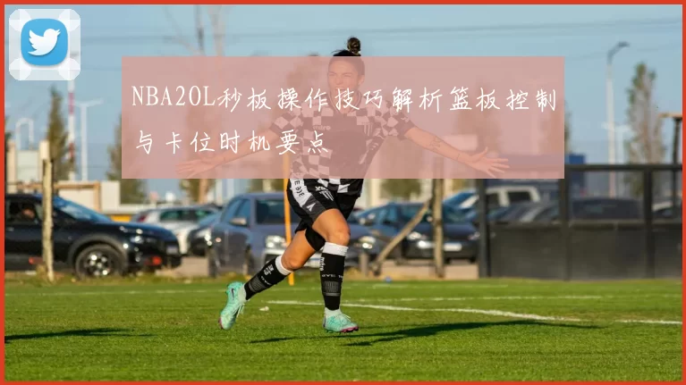 NBA2OL秒板操作技巧解析篮板控制与卡位时机要点