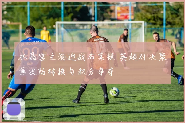水晶宫主场迎战布莱顿 英超对决聚焦攻防转换与积分争夺