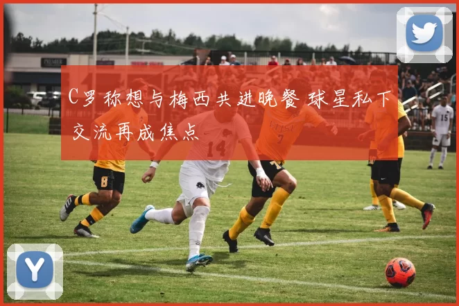 C罗称想与梅西共进晚餐 球星私下交流再成焦点