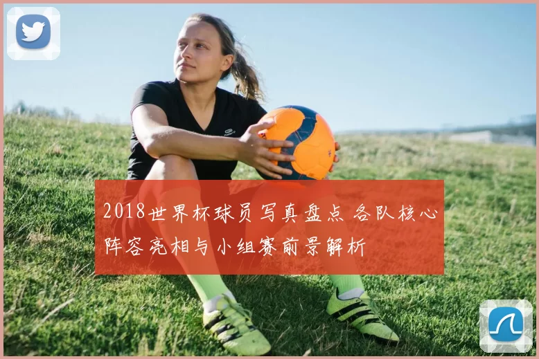 2018世界杯球员写真盘点 各队核心阵容亮相与小组赛前景解析
