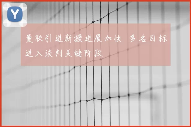 曼联引进新援进展加快 多名目标进入谈判关键阶段