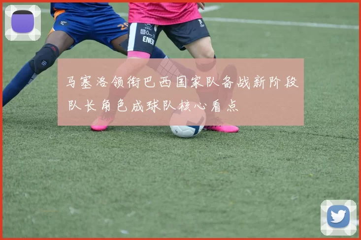 马塞洛领衔巴西国家队备战新阶段 队长角色成球队核心看点