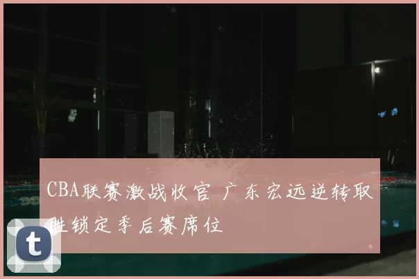 CBA联赛激战收官 广东宏远逆转取胜锁定季后赛席位