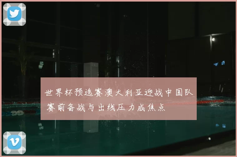 世界杯预选赛澳大利亚迎战中国队 赛前备战与出线压力成焦点