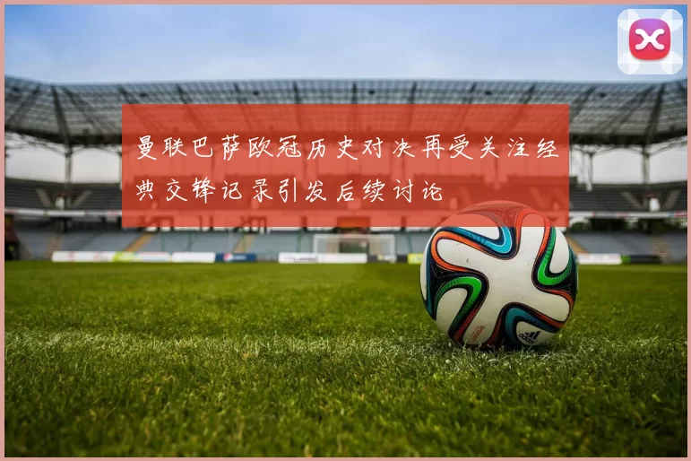 曼联巴萨欧冠历史对决再受关注经典交锋记录引发后续讨论