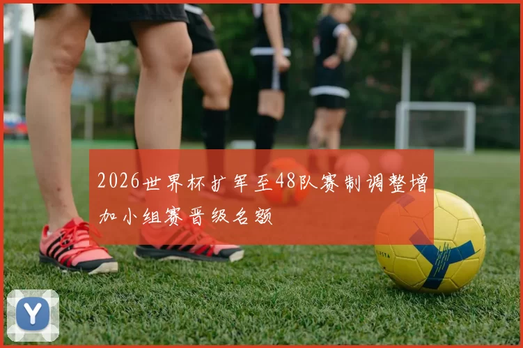 2026世界杯扩军至48队赛制调整增加小组赛晋级名额