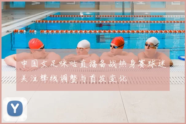 中国女足咪咕直播备战热身赛球迷关注锋线调整与首发变化
