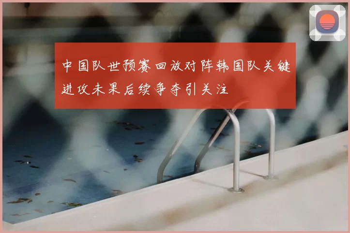 中国队世预赛回放对阵韩国队关键进攻未果后续争夺引关注