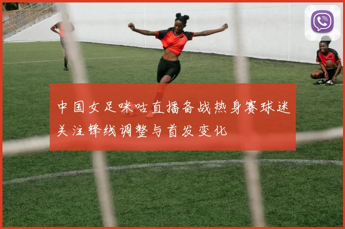 中国女足咪咕直播备战热身赛球迷关注锋线调整与首发变化