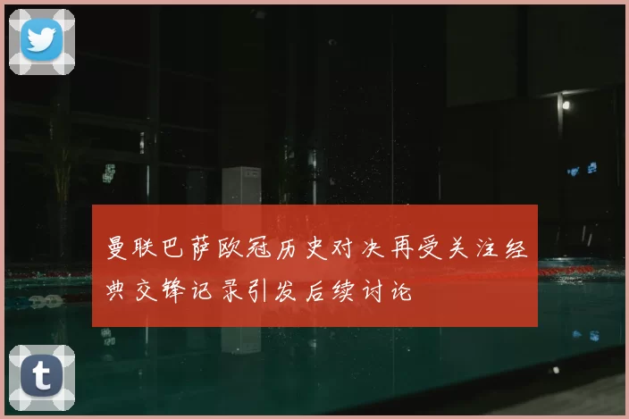 曼联巴萨欧冠历史对决再受关注经典交锋记录引发后续讨论