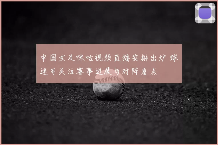 中国女足咪咕视频直播安排出炉 球迷可关注赛事进展与对阵看点