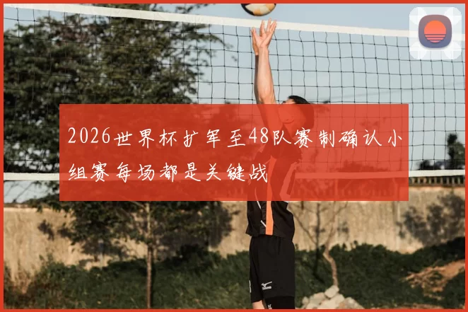 2026世界杯扩军至48队赛制确认小组赛每场都是关键战
