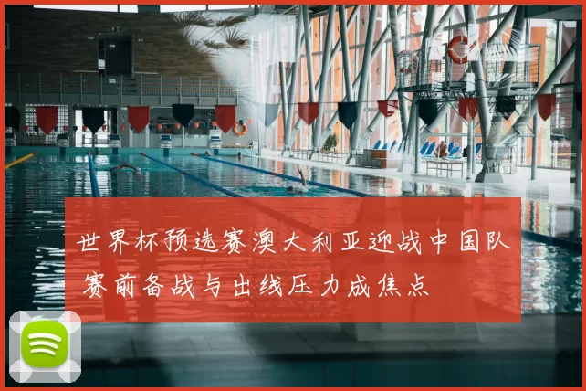 世界杯预选赛澳大利亚迎战中国队 赛前备战与出线压力成焦点