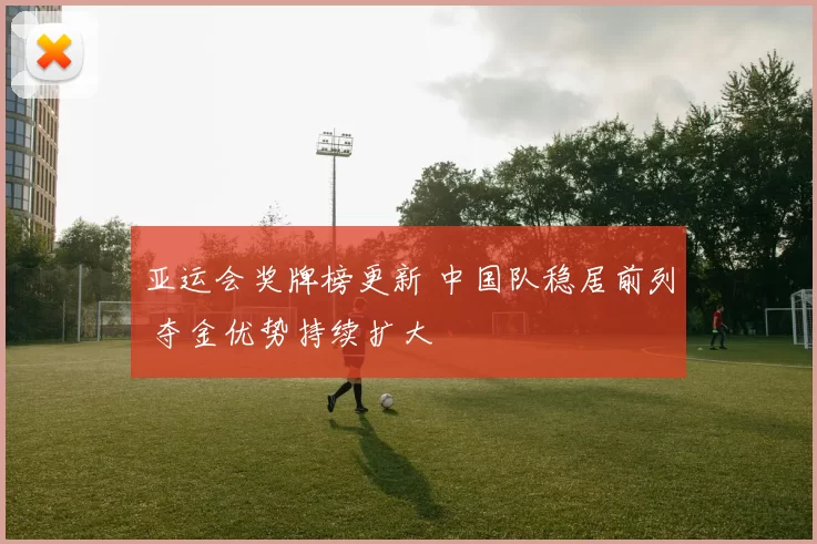 亚运会奖牌榜更新 中国队稳居前列 夺金优势持续扩大