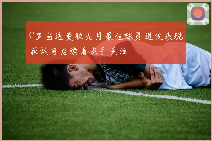 C罗当选曼联九月最佳球员进攻表现获认可后续看点引关注