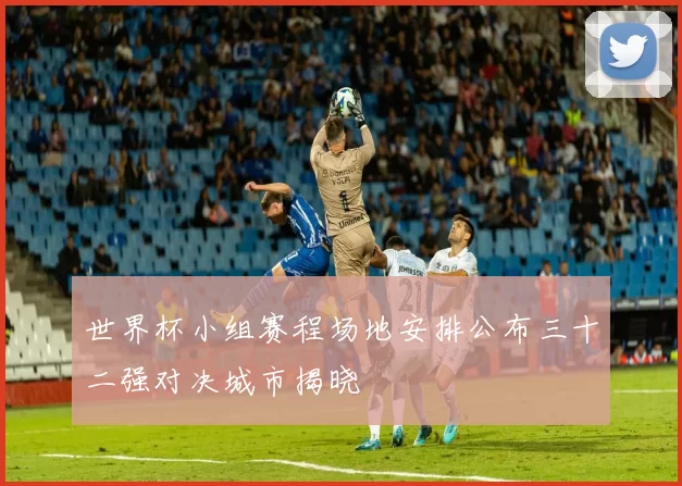 世界杯小组赛程场地安排公布三十二强对决城市揭晓