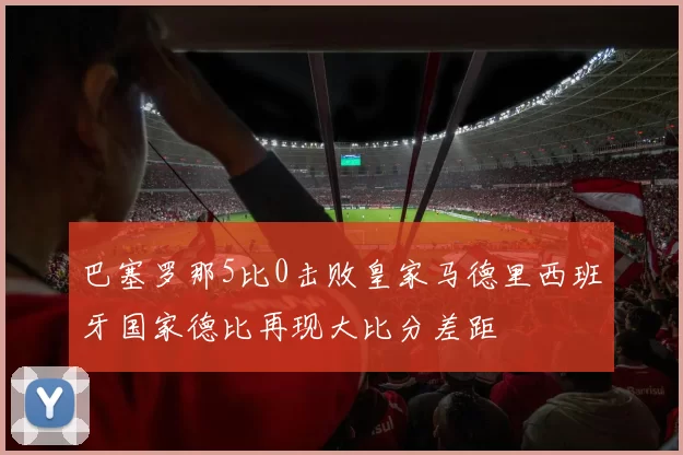 巴塞罗那5比0击败皇家马德里西班牙国家德比再现大比分差距