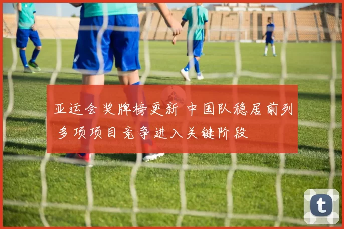 亚运会奖牌榜更新 中国队稳居前列 多项项目竞争进入关键阶段