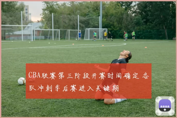 CBA联赛第三阶段开赛时间确定 各队冲刺季后赛进入关键期