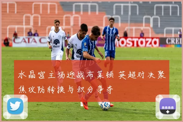 水晶宫主场迎战布莱顿 英超对决聚焦攻防转换与积分争夺