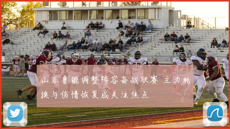 山东鲁能调整阵容备战联赛 主力轮换与伤情恢复成关注焦点