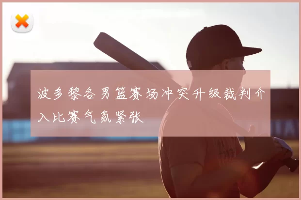 波多黎各男篮赛场冲突升级裁判介入比赛气氛紧张