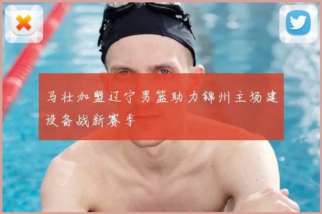 马壮加盟辽宁男篮助力锦州主场建设备战新赛季