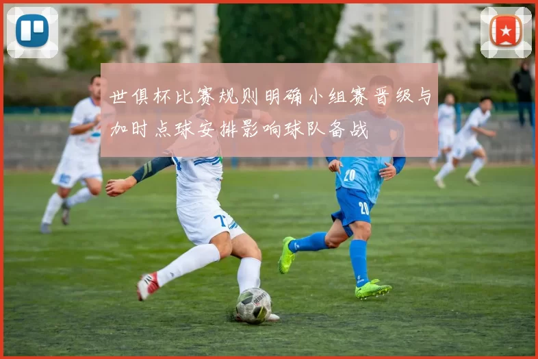 世俱杯比赛规则明确小组赛晋级与加时点球安排影响球队备战