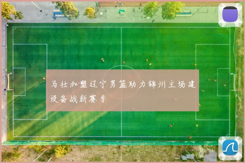 马壮加盟辽宁男篮助力锦州主场建设备战新赛季