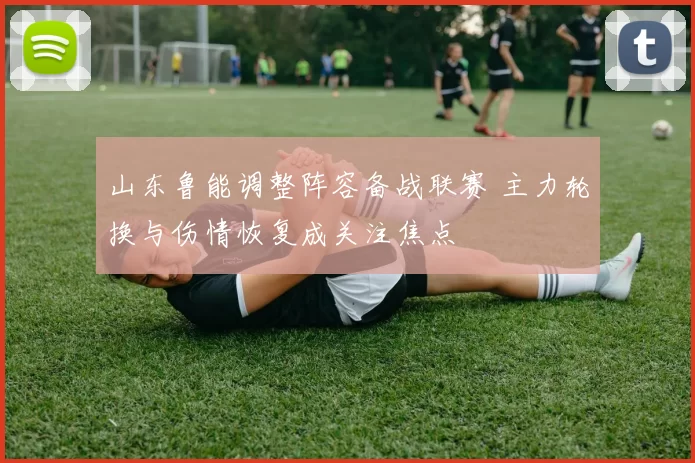 山东鲁能调整阵容备战联赛 主力轮换与伤情恢复成关注焦点