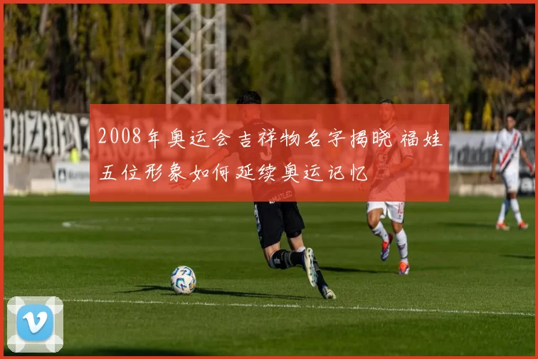2008年奥运会吉祥物名字揭晓 福娃五位形象如何延续奥运记忆