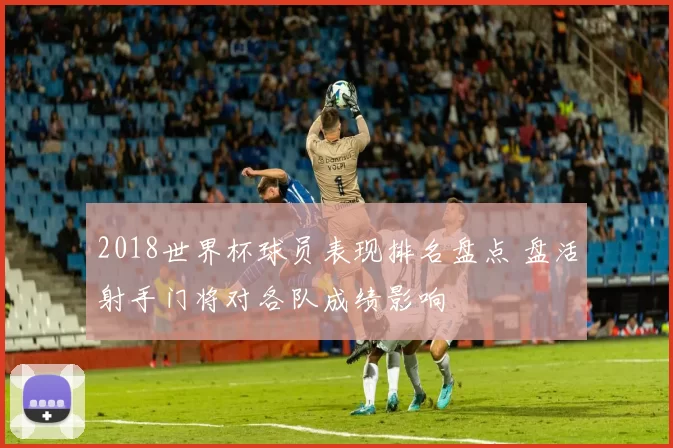 2018世界杯球员表现排名盘点 盘活射手门将对各队成绩影响