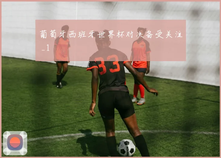 葡萄牙西班牙世界杯对决备受关注 _1