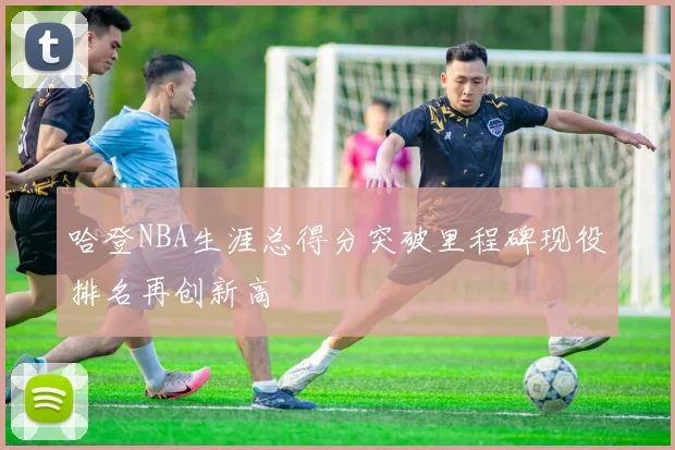 哈登NBA生涯总得分突破里程碑现役排名再创新高
