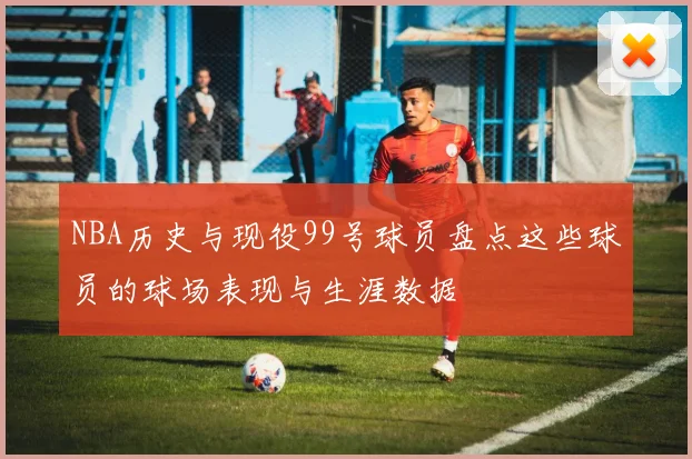 NBA历史与现役99号球员盘点这些球员的球场表现与生涯数据