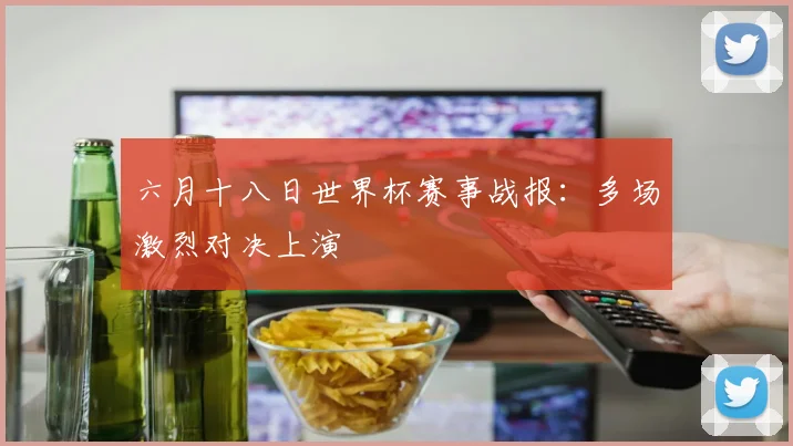 六月十八日世界杯赛事战报:多场激烈对决上演