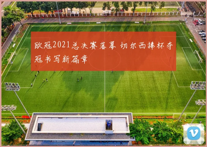 欧冠2021总决赛落幕 切尔西捧杯夺冠书写新篇章