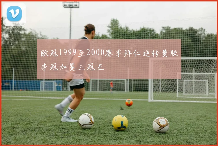 欧冠1999至2000赛季拜仁逆转曼联夺冠加冕三冠王